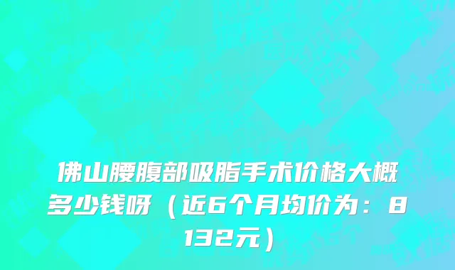 佛山腰腹部吸脂手术价格大概多少钱呀(近6个月均价为:8132元)