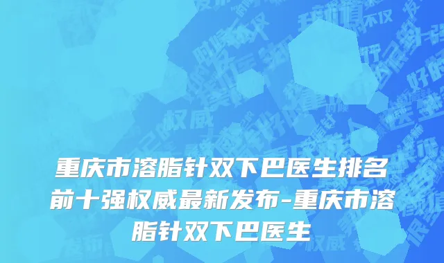 重庆市溶脂针双下巴医生排名前十强权威最新发布-重庆市溶脂针双下巴医生
