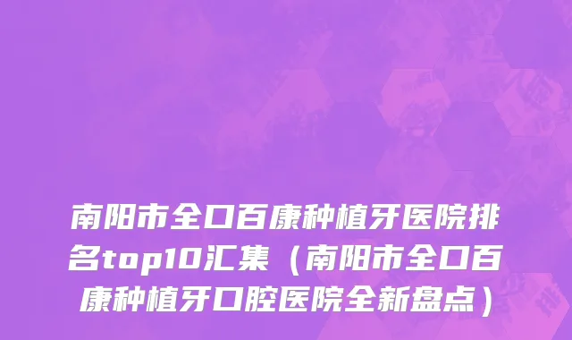 南阳市全口百康种植牙医院排名top10汇集（南阳市全口百康种植牙口腔医院全新盘点）