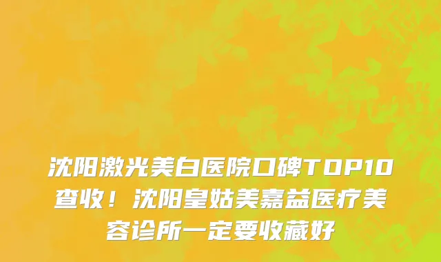 沈阳激光美白医院口碑TOP10查收!沈阳皇姑美嘉益医疗美容诊所一定要收藏好