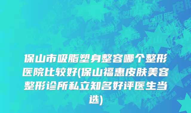 保山市吸脂塑身整容哪个整形医院比较好(保山福惠皮肤美容整形诊所私立知名好评医生当选)