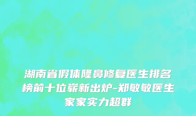 湖南省假体隆鼻修复医生排名榜前十位崭新出炉-郑敏敏医生家家实力超群