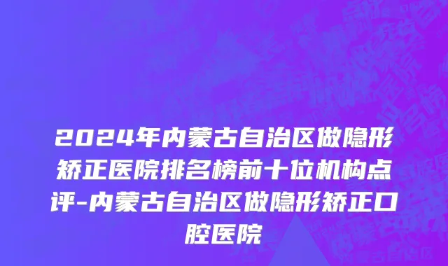 2024年内蒙古自治区做隐形矫正医院排名榜前十位机构点评-内蒙古自治区做隐形矫正口腔医院