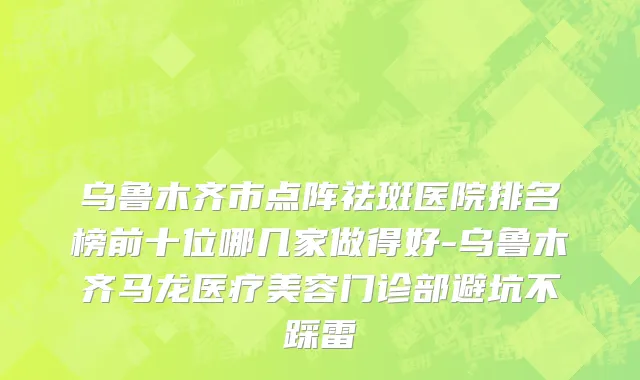 乌鲁木齐市点阵祛斑医院排名榜前十位哪几家做得好-乌鲁木齐马龙医疗美容门诊部避坑不踩雷