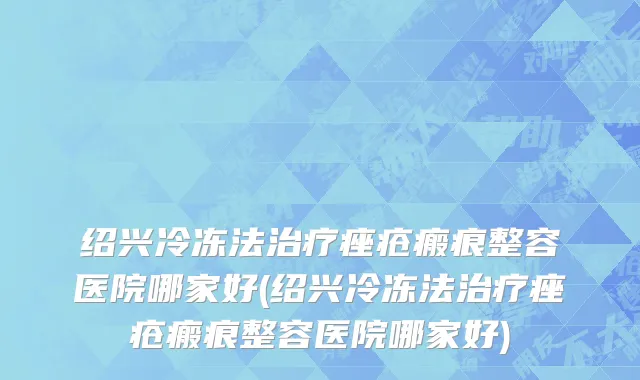 绍兴冷冻法治疗痤疮瘢痕整容医院哪家好(绍兴冷冻法治疗痤疮瘢痕整容医院哪家好)