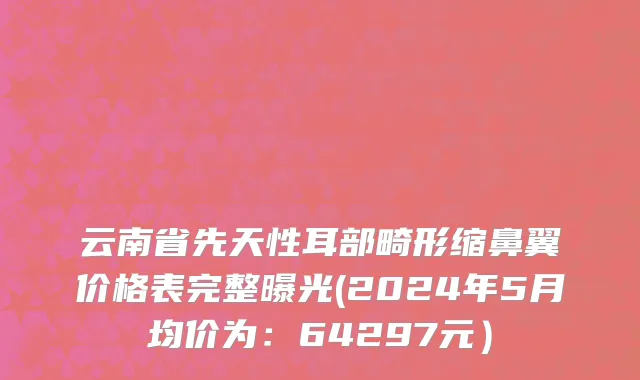 云南省先天性耳部畸形缩鼻翼价格表完整曝光(2024年5月均价为：64297元）