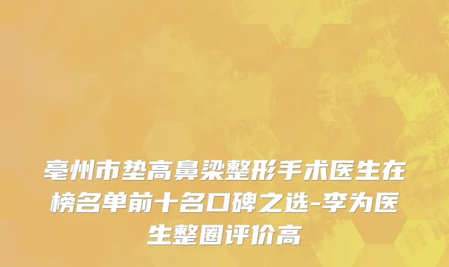 亳州市垫高鼻梁整形手术医生在榜名单前十名口碑之选-李为医生整圈评价高