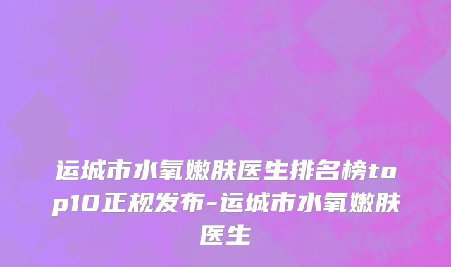 运城市水氧嫩肤医生排名榜top10正规发布-运城市水氧嫩肤医生