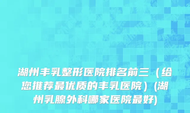 湖州丰乳整形医院排名前三（给您推荐最优质的丰乳医院）(湖州乳腺外科哪家医院最好)