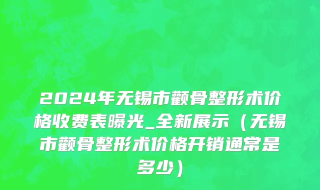 2024年无锡市颧骨整形术价格收费表曝光_全新展示（无锡市颧骨整形术价格开销通常是多少）