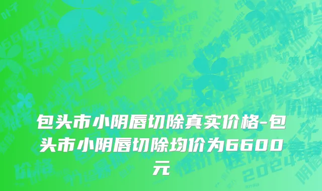 包头市小阴唇切除真实价格-包头市小阴唇切除均价为6600元