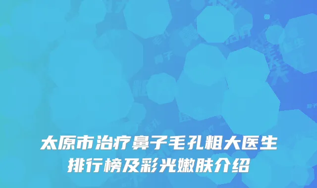 太原市治疗鼻子毛孔粗大医生排行榜及彩光嫩肤介绍