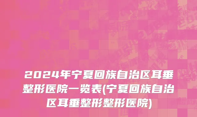 2024年宁夏回族自治区耳垂整形医院一览表(宁夏回族自治区耳垂整形整形医院)