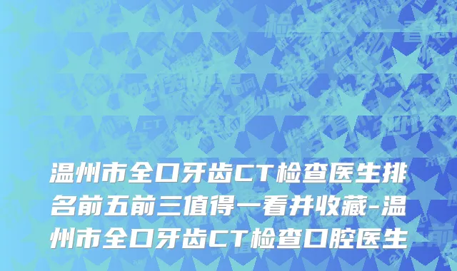 温州市全口牙齿CT检查医生排名前五前三值得一看并收藏-温州市全口牙齿CT检查口腔医生