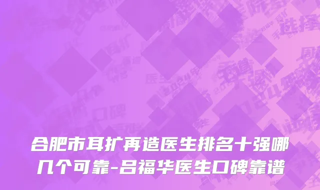 合肥市耳扩再造医生排名十强哪几个可靠-吕福华医生口碑靠谱
