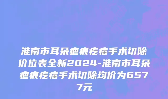 淮南市耳朵疤痕疙瘩手术切除价位表全新2024-淮南市耳朵疤痕疙瘩手术切除均价为6577元