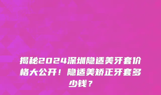揭秘2024深圳隐适美牙套价格大公开!隐适美矫正牙套多少钱?