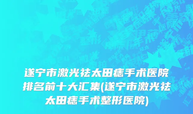 遂宁市激光祛太田痣手术医院排名前十大汇集(遂宁市激光祛太田痣手术整形医院)