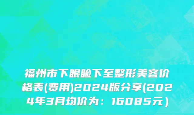 福州市下眼睑下至整形美容价格表(费用)2024版分享(2024年3月均价为：16085元）