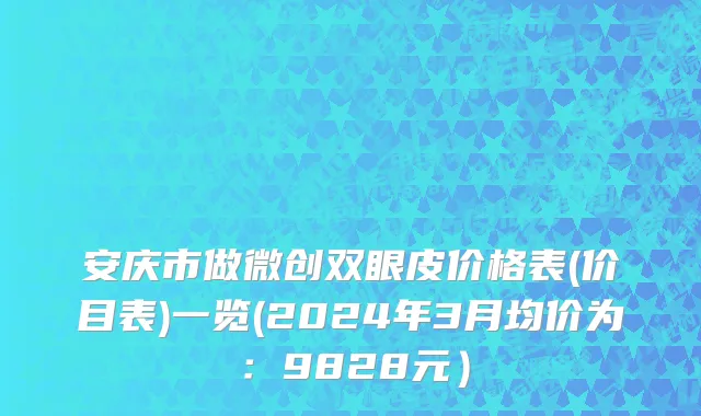 安庆市做微创双眼皮价格表(价目表)一览(2024年3月均价为：9828元）