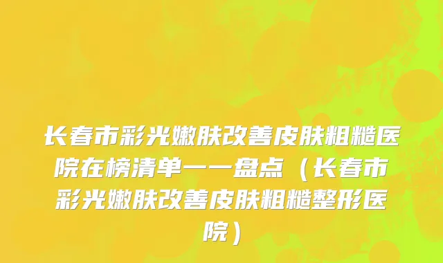 长春市彩光嫩肤改善皮肤粗糙医院在榜清单一一盘点（长春市彩光嫩肤改善皮肤粗糙整形医院）