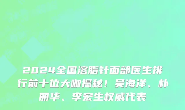 2024全国溶脂针面部医生排行前十位大咖揭秘！吴海洋、朴丽华、李宏生权威代表