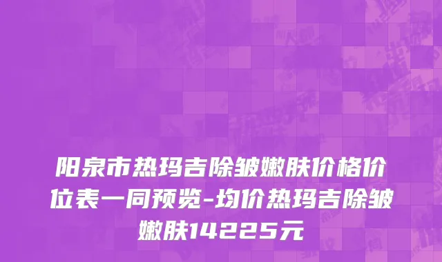 阳泉市热玛吉除皱嫩肤价格价位表一同预览-均价热玛吉除皱嫩肤14225元