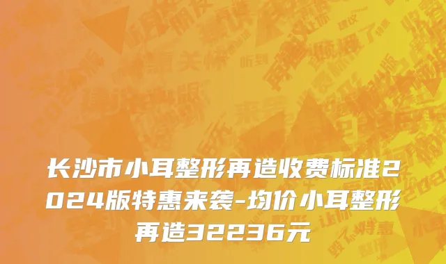 长沙市小耳整形再造收费标准2024版特惠来袭-均价小耳整形再造32236元