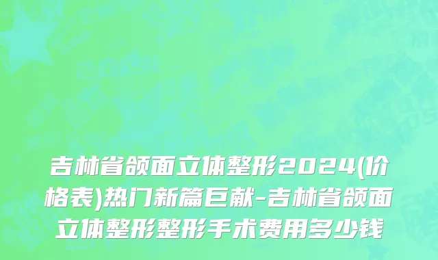 吉林省颌面立体整形2024(价格表)热门新篇巨献-吉林省颌面立体整形整形手术费用多少钱