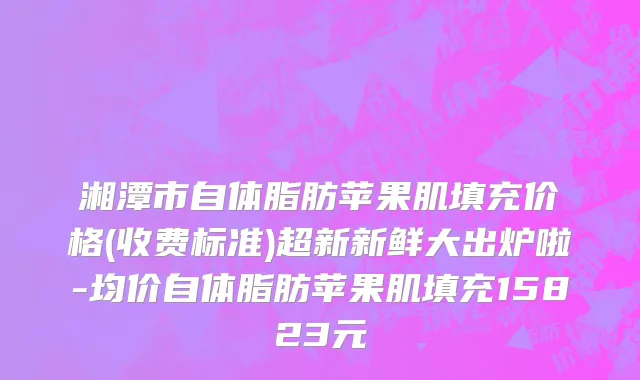 湘潭市自体脂肪苹果肌填充价格(收费标准)超新新鲜大出炉啦-均价自体脂肪苹果肌填充15823元