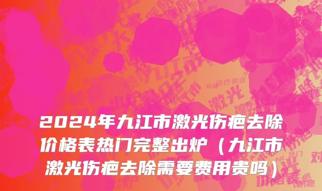 2024年九江市激光伤疤去除价格表热门完整出炉（九江市激光伤疤去除需要费用贵吗）