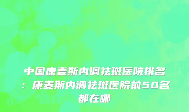 中国康麦斯内调祛斑医院排名：康麦斯内调祛斑医院前50名都在哪