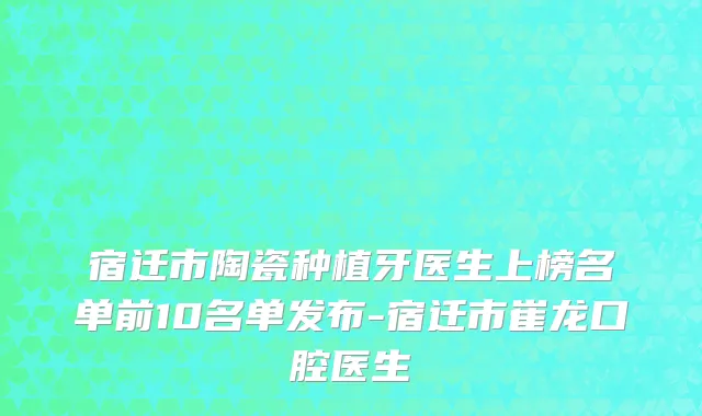 宿迁市陶瓷种植牙医生上榜名单前10名单发布-宿迁市崔龙口腔医生