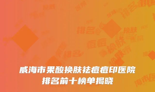 威海市果酸换肤祛痘痘印医院排名前十榜单揭晓
