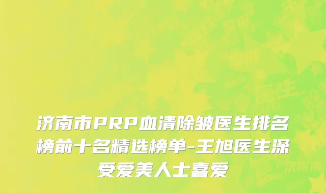 济南市PRP血清除皱医生排名榜前十名精选榜单-王旭医生深受爱美人士喜爱