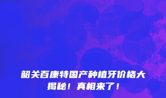 韶关百康特国产种植牙价格大揭秘!真相来了!