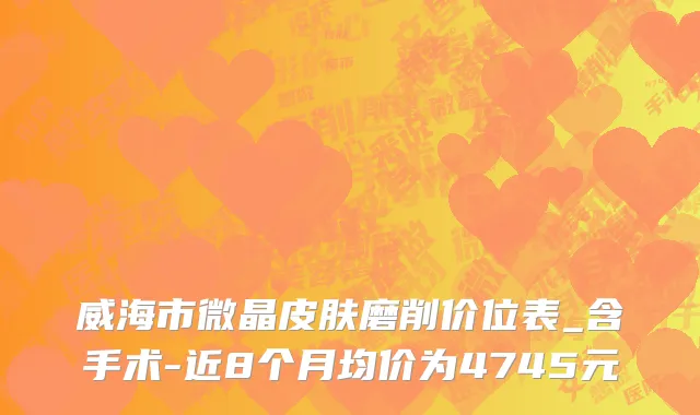 威海市微晶皮肤磨削价位表_含手术-近8个月均价为4745元