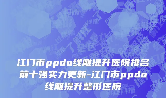 江门市ppdo线雕提升医院排名前十强实力更新-江门市ppdo线雕提升整形医院