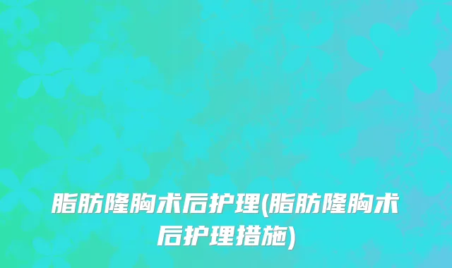 脂肪隆胸术后护理(脂肪隆胸术后护理措施)