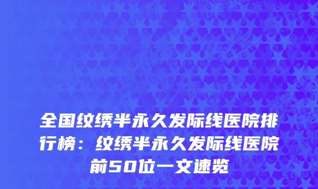 全国纹绣半永久发际线医院排行榜：纹绣半永久发际线医院前50位一文速览