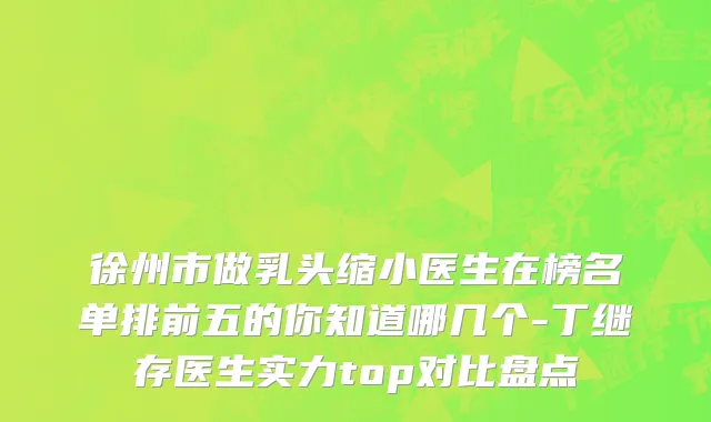 徐州市做乳头缩小医生在榜名单排前五的你知道哪几个-丁继存医生实力top对比盘点