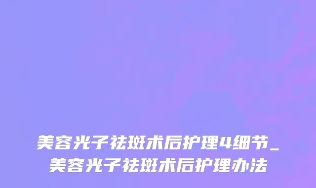 美容光子祛斑术后护理4细节_美容光子祛斑术后护理办法