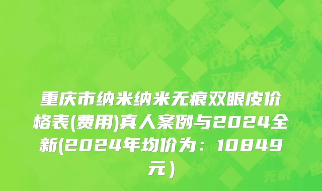 重庆市纳米纳米无痕双眼皮价格表(费用)真人案例与2024全新(2024年均价为：10849元）