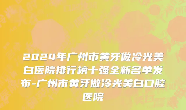 2024年广州市黄牙做冷光美白医院排行榜十强全新名单发布-广州市黄牙做冷光美白口腔医院