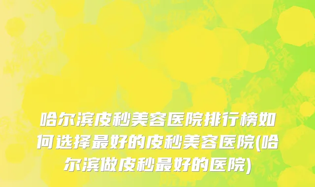 哈尔滨皮秒美容医院排行榜如何选择最好的皮秒美容医院(哈尔滨做皮秒最好的医院)