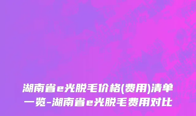 湖南省e光脱毛价格(费用)清单一览-湖南省e光脱毛费用对比