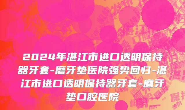 2024年湛江市进口透明保持器牙套-磨牙垫医院强势回归-湛江市进口透明保持器牙套-磨牙垫口腔医院