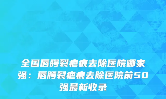 全国唇腭裂疤痕去除医院哪家强：唇腭裂疤痕去除医院前50强最新收录