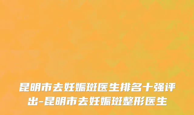 昆明市去妊娠斑医生排名十强评出-昆明市去妊娠斑整形医生