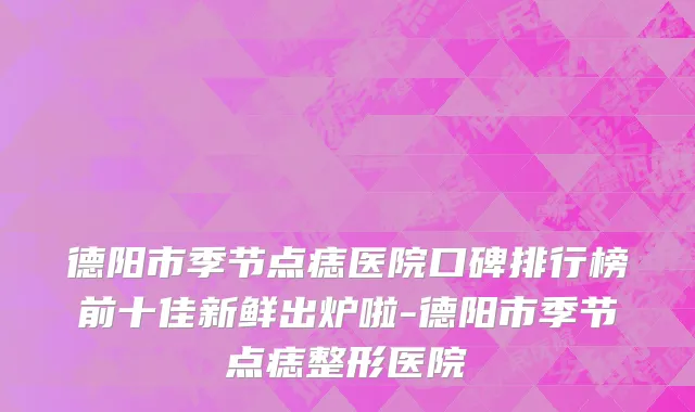 德阳市季节点痣医院口碑排行榜前十佳新鲜出炉啦-德阳市季节点痣整形医院